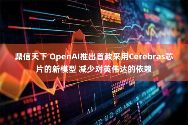 鼎信天下 OpenAI推出首款采用Cerebras芯片的新模型 减少对英伟达的依赖