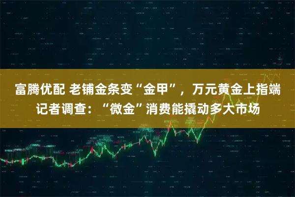 富腾优配 老铺金条变“金甲”，万元黄金上指端记者调查：“微金”消费能撬动多大市场