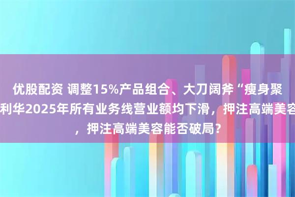 优股配资 调整15%产品组合、大刀阔斧“瘦身聚焦”！联合利华2025年所有业务线营业额均下滑，押注高端美容能否破局？