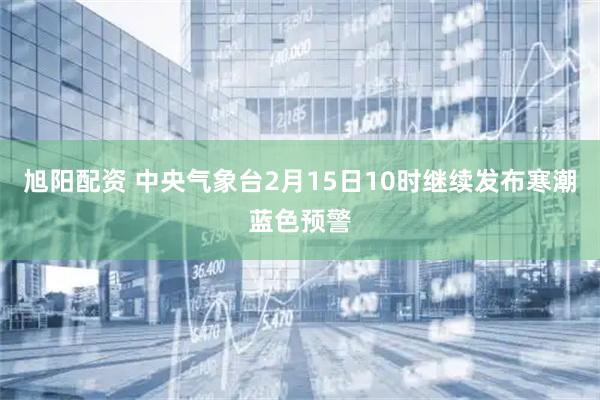 旭阳配资 中央气象台2月15日10时继续发布寒潮蓝色预警