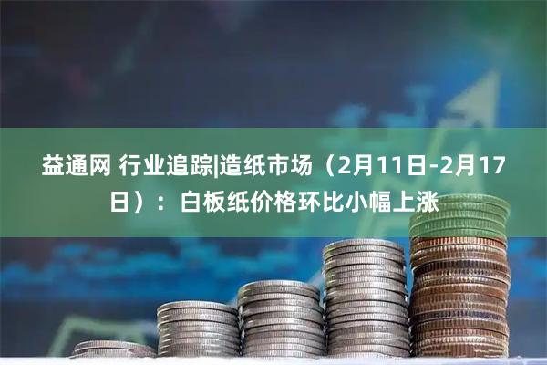 益通网 行业追踪|造纸市场（2月11日-2月17日）：白板纸价格环比小幅上涨