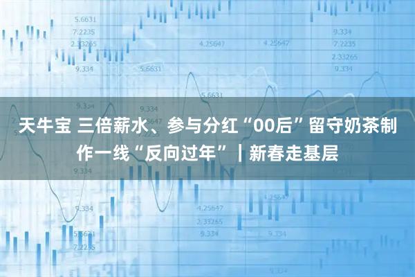 天牛宝 三倍薪水、参与分红“00后”留守奶茶制作一线“反向过年”｜新春走基层