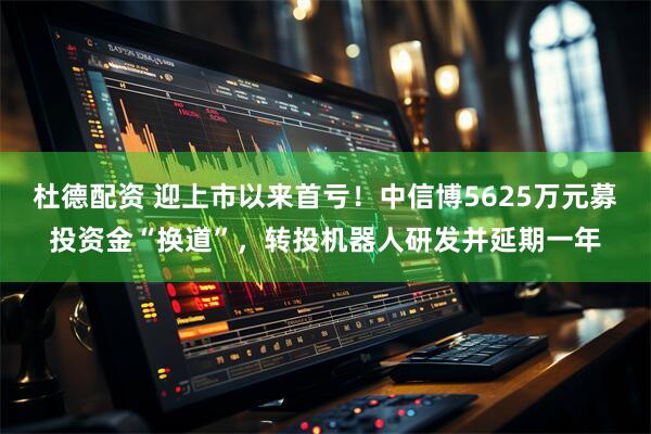 杜德配资 迎上市以来首亏！中信博5625万元募投资金“换道”，转投机器人研发并延期一年