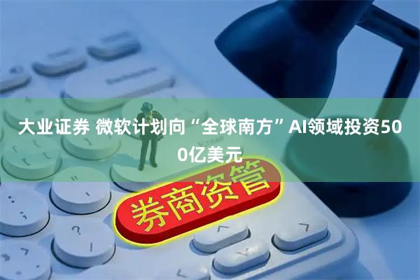 大业证券 微软计划向“全球南方”AI领域投资500亿美元
