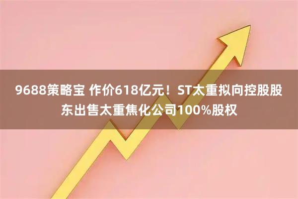 9688策略宝 作价618亿元！ST太重拟向控股股东出售太重焦化公司100%股权