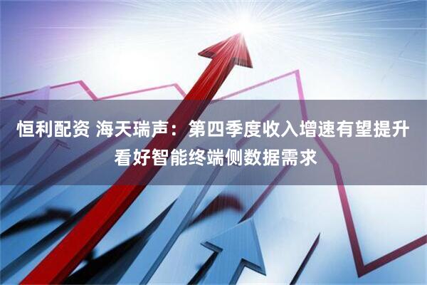 恒利配资 海天瑞声：第四季度收入增速有望提升  看好智能终端侧数据需求