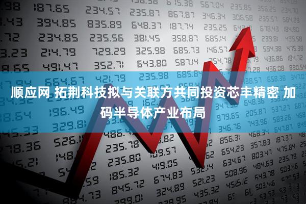 顺应网 拓荆科技拟与关联方共同投资芯丰精密 加码半导体产业布局