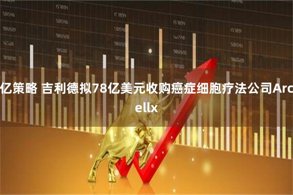 亿策略 吉利德拟78亿美元收购癌症细胞疗法公司Arcellx