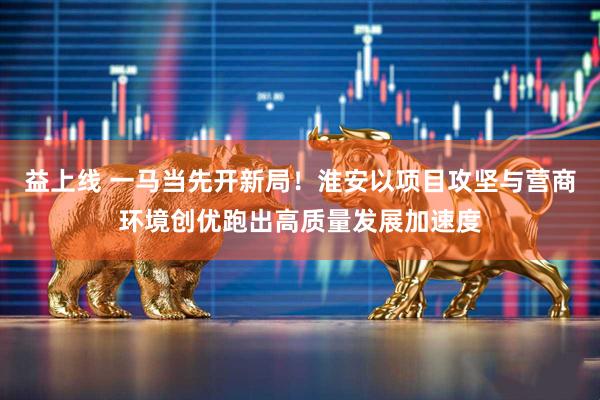 益上线 一马当先开新局！淮安以项目攻坚与营商环境创优跑出高质量发展加速度