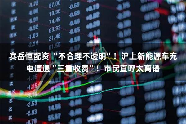 赛岳恒配资 “不合理不透明”！沪上新能源车充电遭遇“三重收费”！市民直呼太离谱