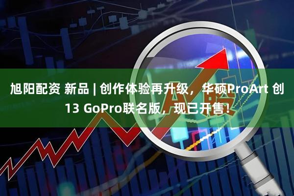 旭阳配资 新品 | 创作体验再升级，华硕ProArt 创13 GoPro联名版，现已开售！