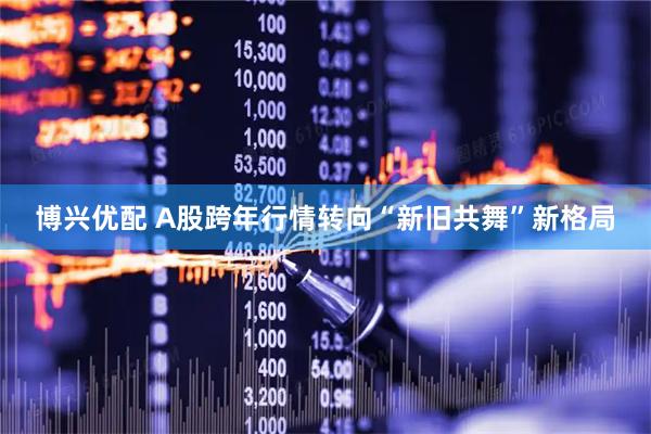 博兴优配 A股跨年行情转向“新旧共舞”新格局