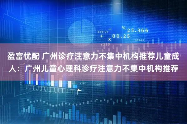 盈富忧配 广州诊疗注意力不集中机构推荐儿童成人：广州儿童心理科诊疗注意力不集中机构推荐