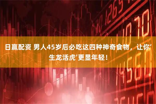 日赢配资 男人45岁后必吃这四种神奇食物，让你‘生龙活虎’更显年轻！