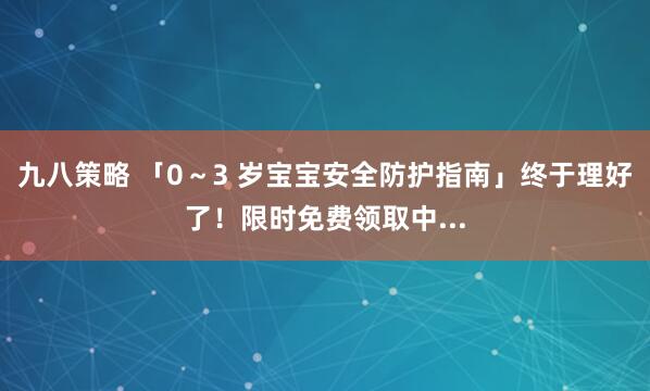 九八策略 「0～3 岁宝宝安全防护指南」终于理好了！限时免费领取中...