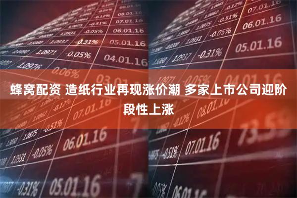 蜂窝配资 造纸行业再现涨价潮 多家上市公司迎阶段性上涨