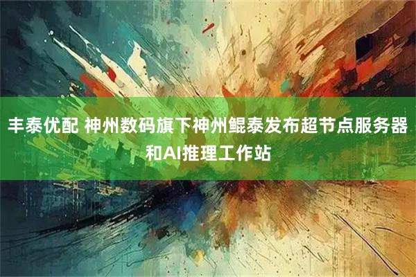 丰泰优配 神州数码旗下神州鲲泰发布超节点服务器和AI推理工作站