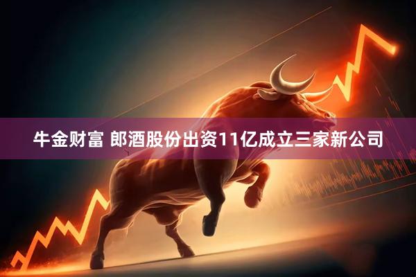 牛金财富 郎酒股份出资11亿成立三家新公司