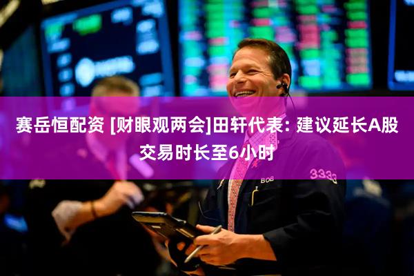 赛岳恒配资 [财眼观两会]田轩代表: 建议延长A股交易时长至6小时