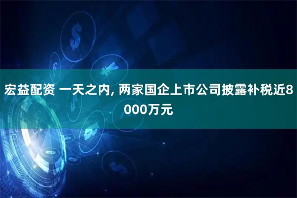 宏益配资 一天之内, 两家国企上市公司披露补税近8000万元