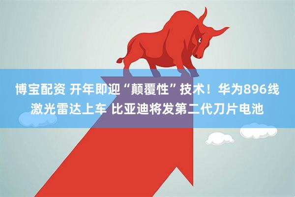 博宝配资 开年即迎“颠覆性”技术！华为896线激光雷达上车 比亚迪将发第二代刀片电池