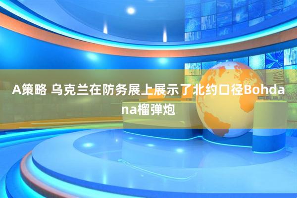 A策略 乌克兰在防务展上展示了北约口径Bohdana榴弹炮