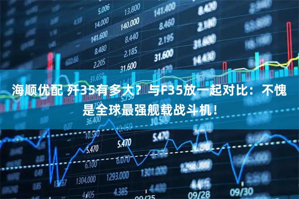 海顺优配 歼35有多大？与F35放一起对比：不愧是全球最强舰载战斗机！