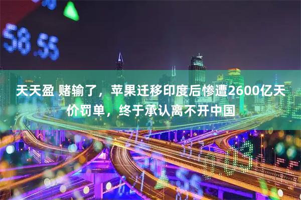 天天盈 赌输了，苹果迁移印度后惨遭2600亿天价罚单，终于承认离不开中国