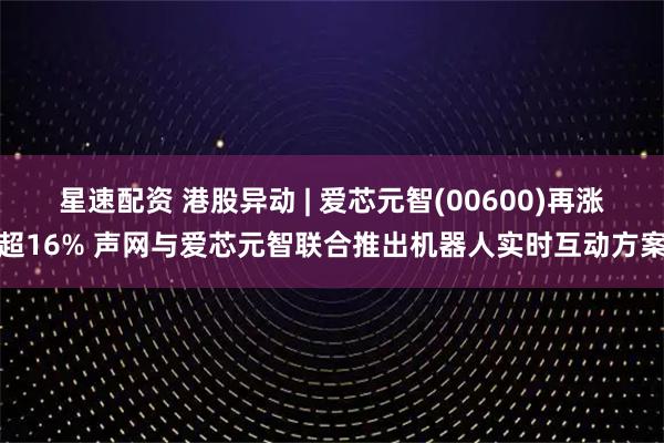 星速配资 港股异动 | 爱芯元智(00600)再涨超16% 声网与爱芯元智联合推出机器人实时互动方案